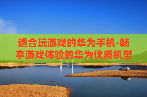 适合玩游戏的华为手机-畅享游戏体验的华为优质机型推荐