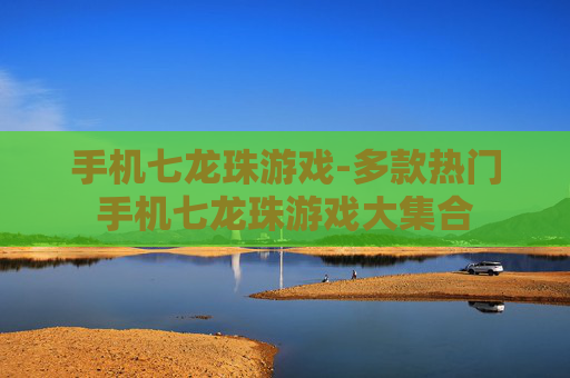 手机七龙珠游戏-多款热门手机七龙珠游戏大集合