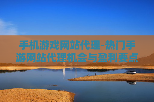 手机游戏网站代理-热门手游网站代理机会与盈利要点
