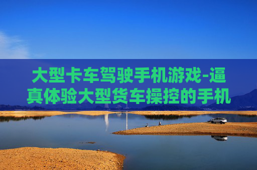 大型卡车驾驶手机游戏-逼真体验大型货车操控的手机游戏