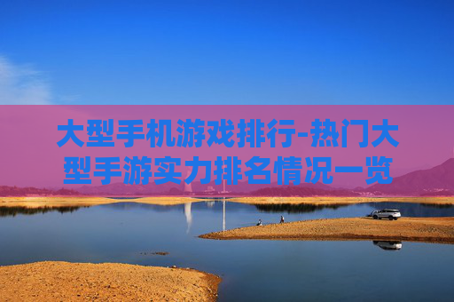 大型手机游戏排行-热门大型手游实力排名情况一览