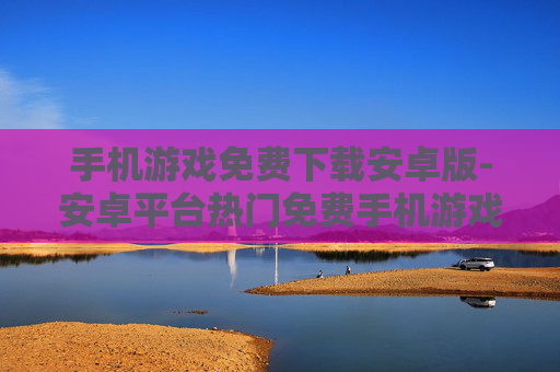 手机游戏免费下载安卓版-安卓平台热门免费手机游戏一键获取
