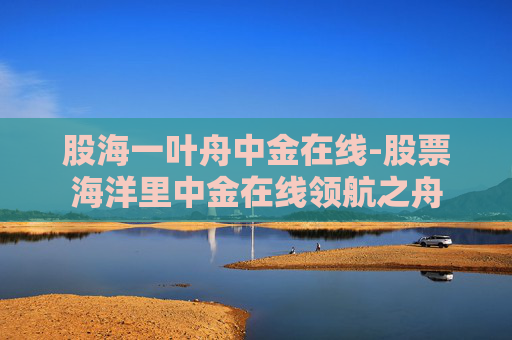 股海一叶舟中金在线-股票海洋里中金在线领航之舟