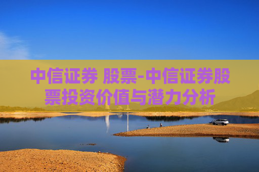 中信证券 股票-中信证券股票投资价值与潜力分析