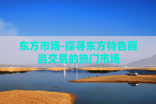 东方市场-探寻东方特色商品交易的热门市场