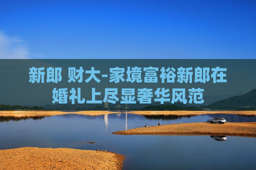 新郎 财大-家境富裕新郎在婚礼上尽显奢华风范