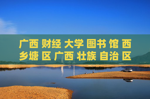 广西 财经 大学 图书 馆 西乡塘 区 广西 壮族 自治 区-西乡塘区广西财经大学图书馆详情揭秘