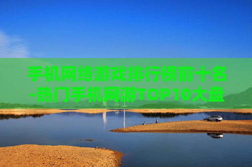 手机网络游戏排行榜前十名-热门手机网游TOP10大盘点