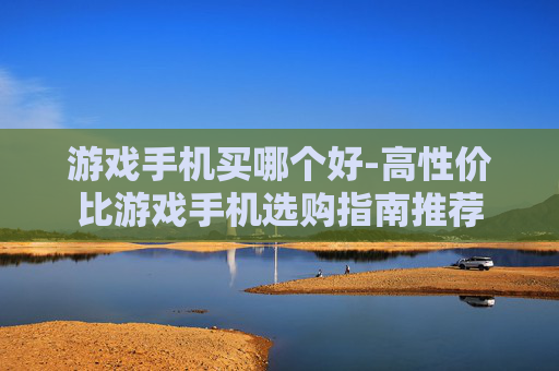 游戏手机买哪个好-高性价比游戏手机选购指南推荐