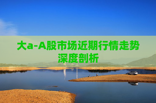 大a-A股市场近期行情走势深度剖析