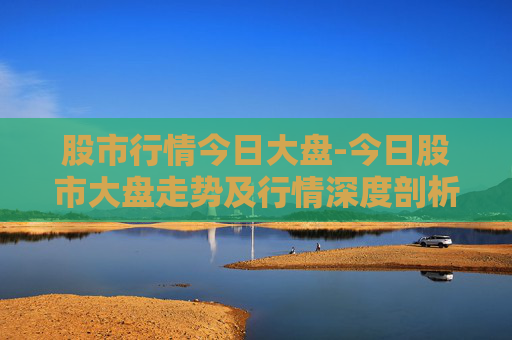 股市行情今日大盘-今日股市大盘走势及行情深度剖析