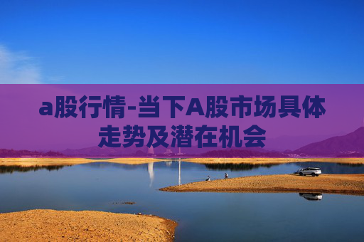 a股行情-当下A股市场具体走势及潜在机会