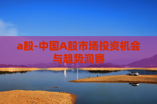 a股-中国A股市场投资机会与趋势洞察