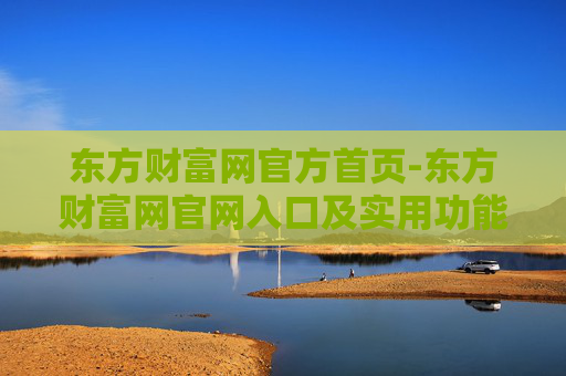 东方财富网官方首页-东方财富网官网入口及实用功能汇总