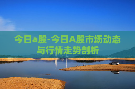 今日a股-今日A股市场动态与行情走势剖析