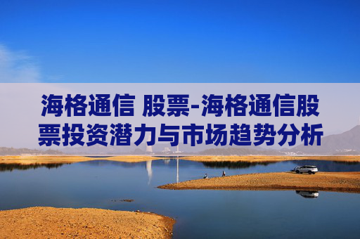海格通信 股票-海格通信股票投资潜力与市场趋势分析