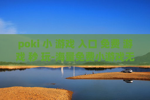 poki 小 游戏 入口 免费 游戏 秒 玩-海量免费小游戏无需下载即点即玩