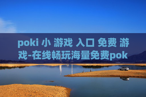 poki 小 游戏 入口 免费 游戏-在线畅玩海量免费poki小游戏渠道