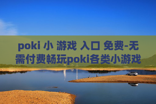 poki 小 游戏 入口 免费-无需付费畅玩poki各类小游戏途径