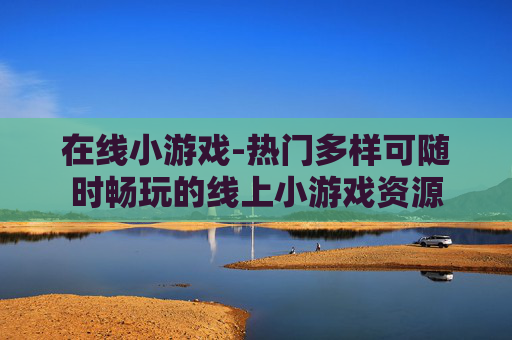 在线小游戏-热门多样可随时畅玩的线上小游戏资源
