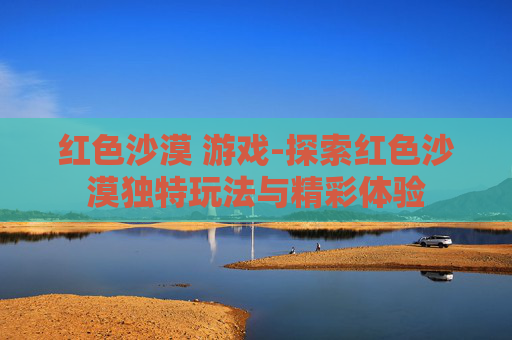 红色沙漠 游戏-探索红色沙漠独特玩法与精彩体验