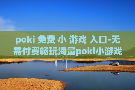 poki 免费 小 游戏 入口-无需付费畅玩海量poki小游戏途径