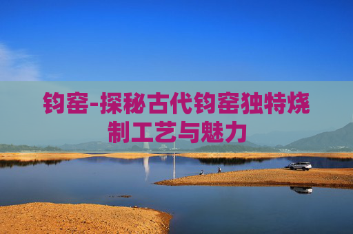 钧窑-探秘古代钧窑独特烧制工艺与魅力 钧窑-探秘古代钧窑独特烧制工艺与魅力