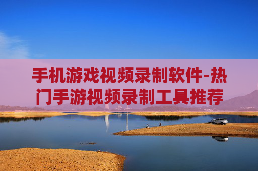 手机游戏视频录制软件-热门手游视频录制工具推荐 手机游戏视频录制软件-热门手游视频录制工具推荐
