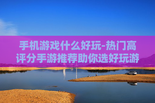手机游戏什么好玩-热门高评分手游推荐助你选好玩游戏