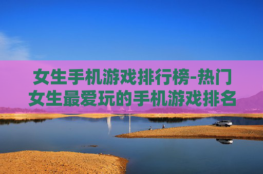 女生手机游戏排行榜-热门女生最爱玩的手机游戏排名单 女生手机游戏排行榜-热门女生最爱玩的手机游戏排名单