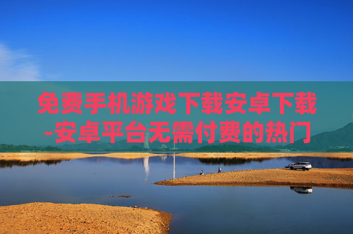 免费手机游戏下载安卓下载-安卓平台无需付费的热门手游获取途径