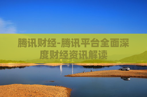 腾讯财经-腾讯平台全面深度财经资讯解读