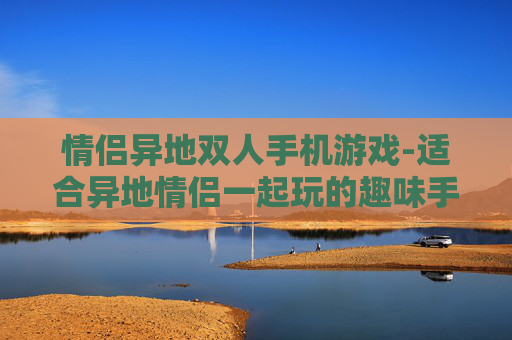 情侣异地双人手机游戏-适合异地情侣一起玩的趣味手机游戏