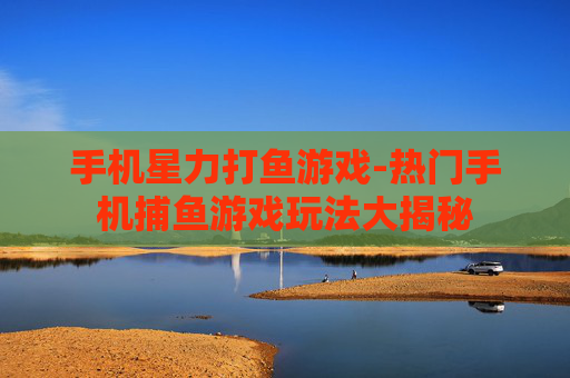 手机星力打鱼游戏-热门手机捕鱼游戏玩法大揭秘 手机星力打鱼游戏-热门手机捕鱼游戏玩法大揭秘