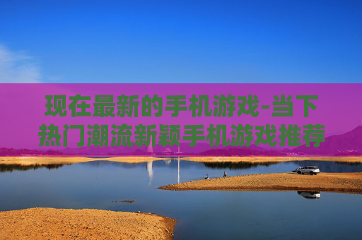 现在最新的手机游戏-当下热门潮流新颖手机游戏推荐 现在最新的手机游戏-当下热门潮流新颖手机游戏推荐