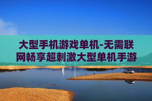 大型手机游戏单机-无需联网畅享超刺激大型单机手游体验 大型手机游戏单机-无需联网畅享超刺激大型单机手游体验