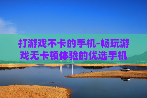 打游戏不卡的手机-畅玩游戏无卡顿体验的优选手机