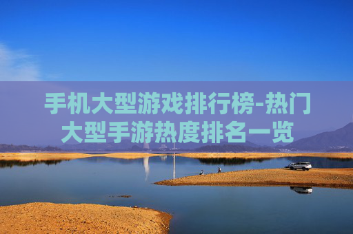 手机大型游戏排行榜-热门大型手游热度排名一览 手机大型游戏排行榜-热门大型手游热度排名一览