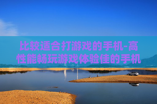 比较适合打游戏的手机-高性能畅玩游戏体验佳的手机推荐 比较适合打游戏的手机-高性能畅玩游戏体验佳的手机推荐
