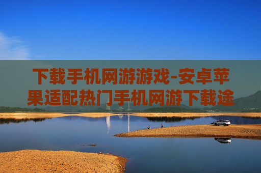 下载手机网游游戏-安卓苹果适配热门手机网游下载途径
