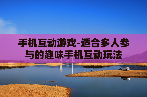 手机互动游戏-适合多人参与的趣味手机互动玩法