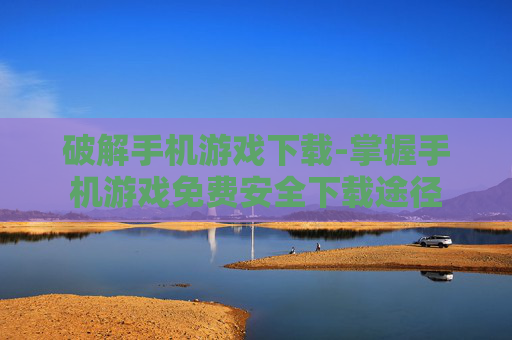 破解手机游戏下载-掌握手机游戏免费安全下载途径