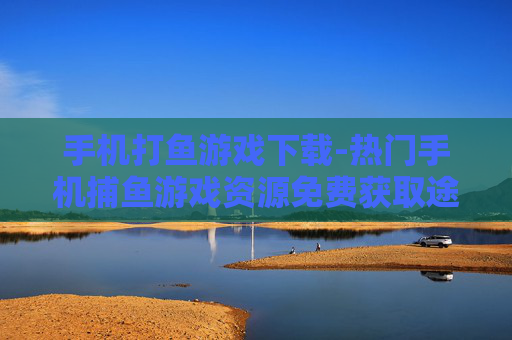 手机打鱼游戏下载-热门手机捕鱼游戏资源免费获取途径 手机打鱼游戏下载-热门手机捕鱼游戏资源免费获取途径