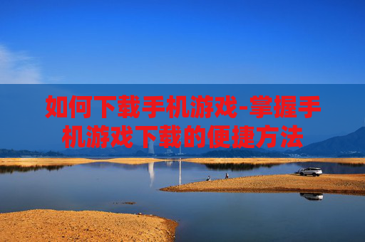 如何下载手机游戏-掌握手机游戏下载的便捷方法
