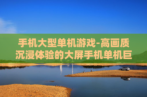 手机大型单机游戏-高画质沉浸体验的大屏手机单机巨作