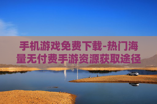 手机游戏免费下载-热门海量无付费手游资源获取途径