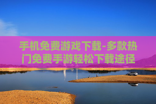 手机免费游戏下载-多款热门免费手游轻松下载途径