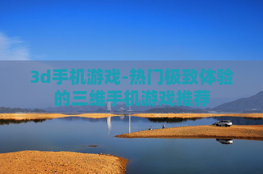 3d手机游戏-热门极致体验的三维手机游戏推荐