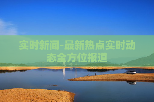 实时新闻-最新热点实时动态全方位报道
