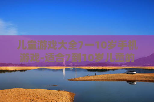儿童游戏大全7一10岁手机游戏-适合7到10岁儿童的热门手机游戏汇总